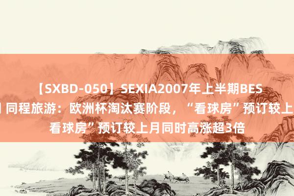 【SXBD-050】SEXIA2007年上半期BEST 全35作品8時間 同程旅游：欧洲杯淘汰赛阶段，“看球房”预订较上月同时高涨超3倍