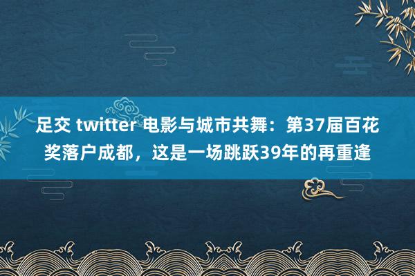 足交 twitter 电影与城市共舞：第37届百花奖落户成都，这是一场跳跃39年的再重逢