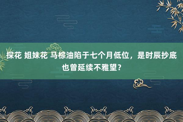 探花 姐妹花 马棕油陷于七个月低位，是时辰抄底也曾延续不雅望？