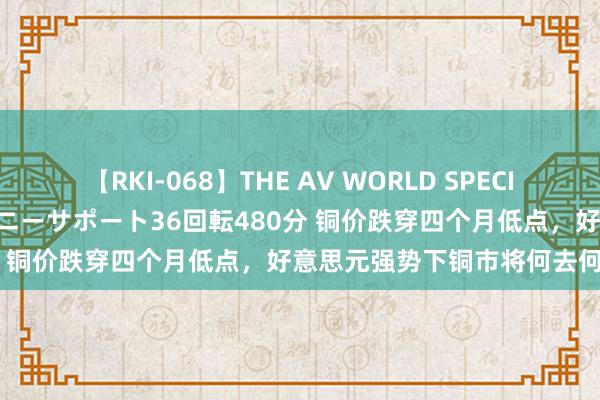 【RKI-068】THE AV WORLD SPECIAL あなただけに 最高のオナニーサポート36回転480分 铜价跌穿四个月低点，好意思元强势下铜市将何去何从？