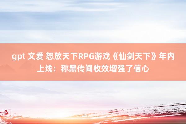 gpt 文爱 怒放天下RPG游戏《仙剑天下》年内上线：称黑传闻收效增强了信心