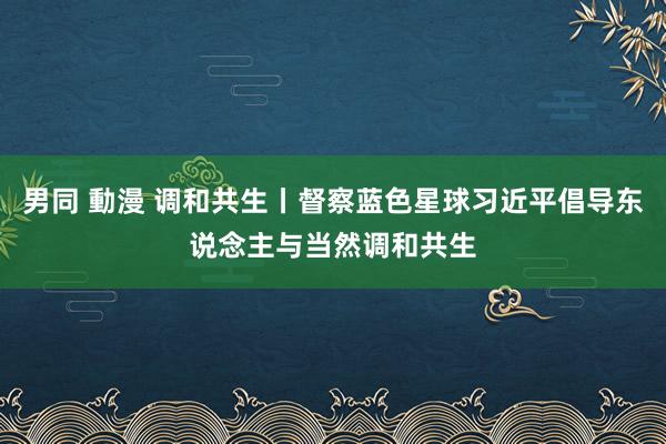 男同 動漫 调和共生丨督察蓝色星球习近平倡导东说念主与当然调和共生