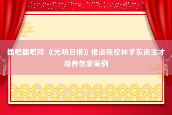 插吧插吧网 《光明日报》报谈我校林学东谈主才培养创新案例