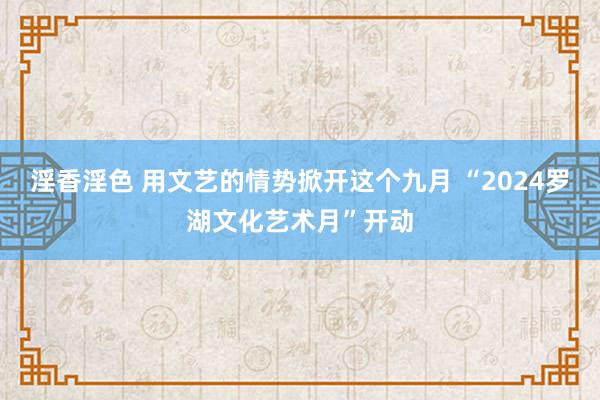 淫香淫色 用文艺的情势掀开这个九月 “2024罗湖文化艺术月”开动