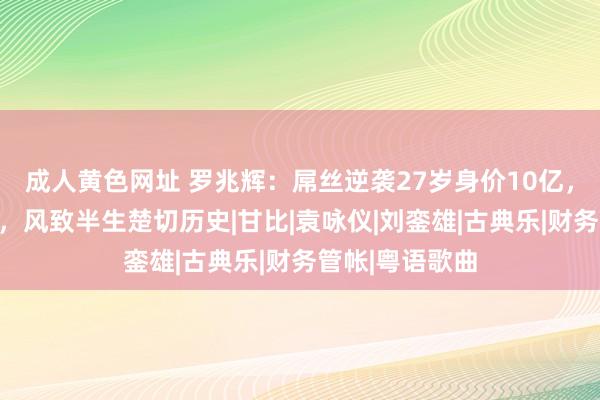 成人黄色网址 罗兆辉：屌丝逆袭27岁身价10亿，抵制过张智霖，风致半生楚切历史|甘比|袁咏仪|刘銮雄|古典乐|财务管帐|粤语歌曲