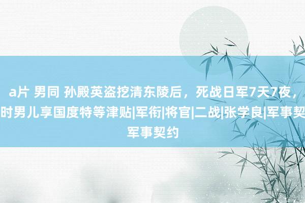 a片 男同 孙殿英盗挖清东陵后，死战日军7天7夜，现时男儿享国度特等津贴|军衔|将官|二战|张学良|军事契约