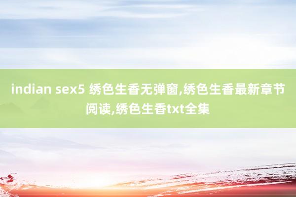 indian sex5 绣色生香无弹窗,绣色生香最新章节阅读,绣色生香txt全集