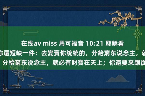 在线av miss 馬可福音 10:21 耶穌看著他，就愛他，對他說：「你還短缺一件：去變賣你统统的，分給窮东说念主，就必有財寶在天上；你還要來跟從我。」