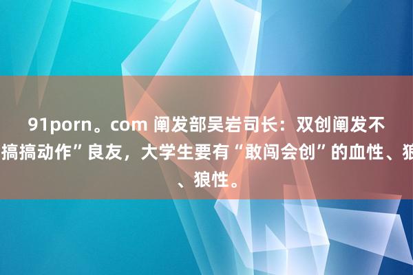 91porn。com 阐发部吴岩司长：双创阐发不是“搞搞动作”良友，大学生要有“敢闯会创”的血性、狼性。