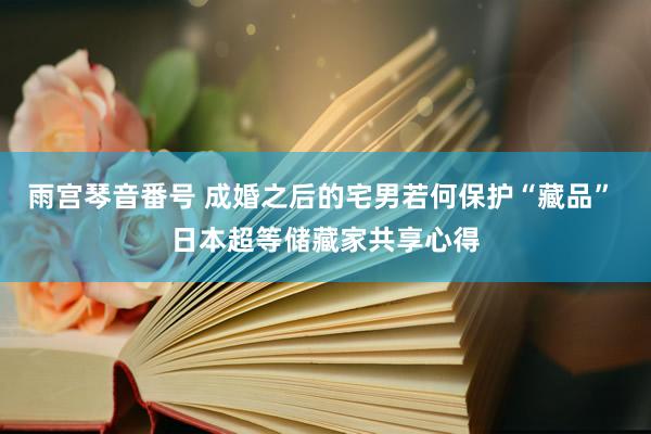 雨宫琴音番号 成婚之后的宅男若何保护“藏品” 日本超等储藏家共享心得