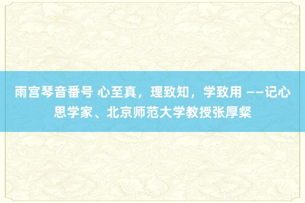 雨宫琴音番号 心至真，理致知，学致用 ——记心思学家、北京师范大学教授张厚粲