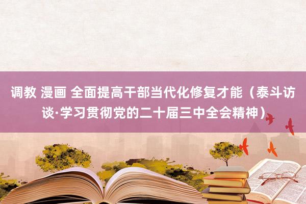 调教 漫画 全面提高干部当代化修复才能（泰斗访谈·学习贯彻党的二十届三中全会精神）