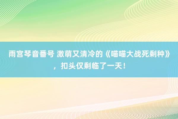 雨宫琴音番号 激萌又清冷的《喵喵大战死剩种》，扣头仅剩临了一天！