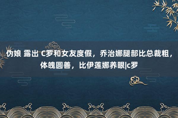 伪娘 露出 C罗和女友度假，乔治娜腿部比总裁粗，体魄圆善，比伊莲娜养眼|c罗