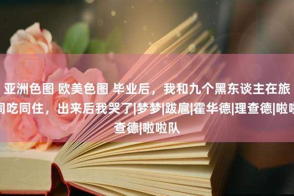 亚洲色图 欧美色图 毕业后，我和九个黑东谈主在旅店同吃同住，出来后我哭了|梦梦|跋扈|霍华德|理查德|啦啦队