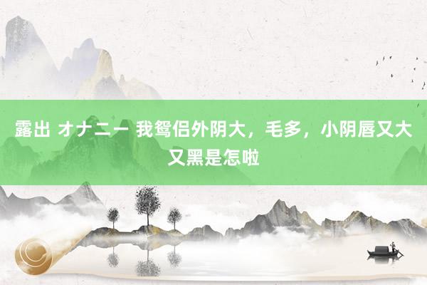 露出 オナニー 我鸳侣外阴大，毛多，小阴唇又大又黑是怎啦